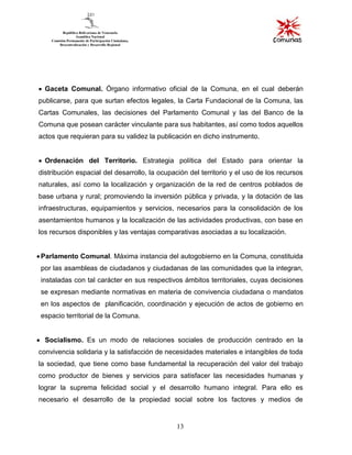 13
Gaceta Comunal. Órgano informativo oficial de la Comuna, en el cual deberán
publicarse, para que surtan efectos legales, la Carta Fundacional de la Comuna, las
Cartas Comunales, las decisiones del Parlamento Comunal y las del Banco de la
Comuna que posean carácter vinculante para sus habitantes, así como todos aquellos
actos que requieran para su validez la publicación en dicho instrumento.
Ordenación del Territorio. Estrategia política del Estado para orientar la
distribución espacial del desarrollo, la ocupación del territorio y el uso de los recursos
naturales, así como la localización y organización de la red de centros poblados de
base urbana y rural; promoviendo la inversión pública y privada, y la dotación de las
infraestructuras, equipamientos y servicios, necesarios para la consolidación de los
asentamientos humanos y la localización de las actividades productivas, con base en
los recursos disponibles y las ventajas comparativas asociadas a su localización.
Parlamento Comunal. Máxima instancia del autogobierno en la Comuna, constituida
por las asambleas de ciudadanos y ciudadanas de las comunidades que la integran,
instaladas con tal carácter en sus respectivos ámbitos territoriales, cuyas decisiones
se expresan mediante normativas en materia de convivencia ciudadana o mandatos
en los aspectos de planificación, coordinación y ejecución de actos de gobierno en
espacio territorial de la Comuna.
Socialismo. Es un modo de relaciones sociales de producción centrado en la
convivencia solidaria y la satisfacción de necesidades materiales e intangibles de toda
la sociedad, que tiene como base fundamental la recuperación del valor del trabajo
como productor de bienes y servicios para satisfacer las necesidades humanas y
lograr la suprema felicidad social y el desarrollo humano integral. Para ello es
necesario el desarrollo de la propiedad social sobre los factores y medios de
 