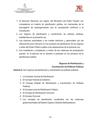 136
1. El Ejecutivo Nacional, por órgano del Ministerio del Poder Popular con
competencia en materia de planificación pública, sin menoscabo de la
prerrogativa de autoorganización que le corresponde conforme a la
Constitución.
2. Los órganos de planificación y coordinación de políticas públicas,
establecidos en la presente Ley.
3. Las máximas autoridades y los niveles directivos y gerenciales con las
atribuciones para intervenir en los procesos de planificación de los órganos
y entes del Poder Público sujetos a las disposiciones de la presente Ley.
4. Los ciudadanos y ciudadanas, a través de las instancias de participación
popular, en el ejercicio de su derecho a participar en los procesos de la
planificación pública.
Órganos de Planificación y
Coordinación de Políticas Públicas
Artículo 9. Son órganos de planificación y coordinación de políticas públicas:
1. La Comisión Central de Planificación.
2. El Consejo Federal de Gobierno
3. El Consejo Estadal de Planificación y Coordinación de Políticas
Públicas.
4. El Consejo Local de Planificación Pública.
5. El Consejo de Planificación Comunal.
6. El Consejo Comunal
7. Los consejos de planificación constituidos por las instancias
gubernamentales del Distrito Capital y Distritos Metropolitanos.
 