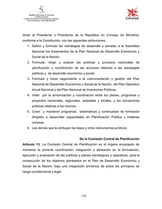 138
dictar al Presidente o Presidenta de la República en Consejo de Ministros,
conforme a la Constitución, con las siguientes atribuciones:
1. Definir y formular las estrategias de desarrollo y someter a la Asamblea
Nacional los lineamientos de la Plan Nacional de Desarrollo Económico y
Social de la Nación.
2. Formular, dirigir y evaluar las políticas y procesos nacionales de
planificación y coordinación de las acciones relativas a las estrategias
políticas y de desarrollo económico y social.
3. Formular y hacer seguimiento a la instrumentación y gestión del Plan
Nacional de Desarrollo Económico y Social de la Nación, del Plan Operativo
Anual Nacional y del Plan Nacional de Inversiones Públicas.
4. Velar por la armonización y coordinación entre los planes, programas y
proyectos nacionales, regionales, estadales y locales, y las actuaciones
públicas relativas a los mismos.
5. Crear y mantener programas sistemáticos y continuados de formación
dirigidos a desarrollar capacidades en Planificación Pública y materias
conexas.
6. Las demás que le atribuyan las leyes y otros instrumentos jurídicos.
De la Comisión Central de Planificación
Artículo 13. La Comisión Central de Planificación es el órgano encargado de
mantener la correcta coordinación, integración y alineación en la formulación,
ejecución y evaluación de las políticas y planes estratégicos y operativos, para la
consecución de los objetivos planteados en el Plan de Desarrollo Económico y
Social de la Nación; bajo una integración armónica de todos los principios de
rango constitucional y legal.
 