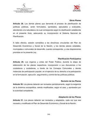 146
Otros Planes
Artículo 28. Los demás planes que demande el proceso de planificación de
políticas públicas, serán formulados, aprobados, ejecutados y evaluados,
atendiendo a la naturaleza a la cual corresponda según la clasificación establecida
en el presente título, adecuando su incorporación al Sistema Nacional de
Planificación.
A tales efectos, estarán sometidos a las directrices vinculantes del Plan de
Desarrollo Económico y Social de la Nación, y los demás planes estadales,
municipales o comunales de desarrollo, cuando corresponda, y a las disposiciones
previstas en la presente Ley.
Planificación Participativa
Artículo 29. Los órganos y entes del Poder Público, durante la etapa de
elaboración de los planes respectivos, incorporarán a sus discusiones a los
ciudadanos y ciudadanas, a través de los Consejos Comunales y demás
instancias de participación popular, en el ejercicio de su derecho a la participación
en la formulación, ejecución, seguimiento y control de las políticas públicas.
Revisión de los Planes
Artículo 30. Los planes deberán ser revisados periódicamente, según la exigencia
de la dinámica sociopolítica, siendo modificados, según el caso, y aprobados por
la autoridad competente.
Adaptación de los Planes
Artículo 31. Los planes deberán ser revisados y adaptados, cada vez que sea
revisado y modificado el Plan de Desarrollo Económico y Social de la Nación.
 