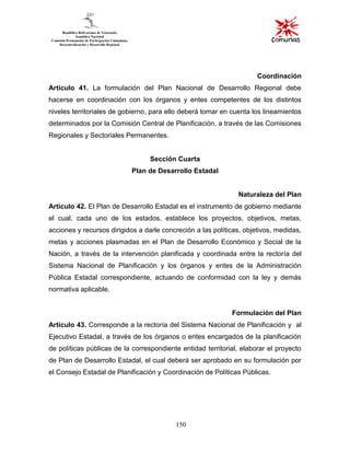 150
Coordinación
Articulo 41. La formulación del Plan Nacional de Desarrollo Regional debe
hacerse en coordinación con los órganos y entes competentes de los distintos
niveles territoriales de gobierno, para ello deberá tomar en cuenta los lineamientos
determinados por la Comisión Central de Planificación, a través de las Comisiones
Regionales y Sectoriales Permanentes.
Sección Cuarta
Plan de Desarrollo Estadal
Naturaleza del Plan
Artículo 42. El Plan de Desarrollo Estadal es el instrumento de gobierno mediante
el cual, cada uno de los estados, establece los proyectos, objetivos, metas,
acciones y recursos dirigidos a darle concreción a las políticas, objetivos, medidas,
metas y acciones plasmadas en el Plan de Desarrollo Económico y Social de la
Nación, a través de la intervención planificada y coordinada entre la rectoría del
Sistema Nacional de Planificación y los órganos y entes de la Administración
Pública Estadal correspondiente, actuando de conformidad con la ley y demás
normativa aplicable.
Formulación del Plan
Artículo 43. Corresponde a la rectoría del Sistema Nacional de Planificación y al
Ejecutivo Estadal, a través de los órganos o entes encargados de la planificación
de políticas públicas de la correspondiente entidad territorial, elaborar el proyecto
de Plan de Desarrollo Estadal, el cual deberá ser aprobado en su formulación por
el Consejo Estadal de Planificación y Coordinación de Políticas Públicas.
 