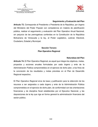 160
Seguimiento y Evaluación del Plan
Artículo 73. Corresponde al Presidente o Presidenta de la República, por órgano
del Ministerio del Poder Popular con competencia en materia de planificación
pública, realizar el seguimiento y evaluación del Plan Operativo Anual Nacional,
sin perjuicio de las prerrogativas conferidas en la Constitución de la República
Bolivariana de Venezuela y la ley, al Poder Legislativo, Judicial, Electoral,
Ciudadano, Estadal y Municipal.
Sección Tercera
Plan Operativo Regional
Naturaleza del Plan
Artículo 74. El Plan Operativo Regional, es aquel que integra los objetivos, metas,
proyectos y acciones anuales formuladas por cada órgano y ente de la
Administración Pública comprometidos en el ejercicio de dicho plan, a los fines de
la concreción de los resultados y metas previstas en el Plan de Desarrollo
Regional respectivo.
El Plan Operativo Regional sirve de base y justificación para la obtención de los
recursos a ser asignados a cada órgano y ente de la Administración Pública
comprometidos en el ejercicio de dicho plan, de conformidad con las orientaciones
financieras y de disciplina fiscal establecidas por el Ejecutivo Nacional, y las
disposiciones de la ley que rige en forma general la administración financiera del
sector público.
 