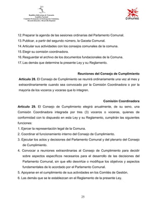 25
12.Preparar la agenda de las sesiones ordinarias del Parlamento Comunal.
13.Publicar, a partir del segundo número, la Gaceta Comunal.
14.Articular sus actividades con los consejos comunales de la comuna.
15.Elegir su comisión coordinadora.
16.Resguardar el archivo de los documentos fundacionales de la Comuna.
17.Las demás que determine la presente Ley y su Reglamento.
Reuniones del Consejo de Cumplimiento
Artículo 28. El Consejo de Cumplimiento se reunirá ordinariamente una vez al mes y
extraordinariamente cuando sea convocado por la Comisión Coordinadora o por la
mayoría de los voceros y voceras que lo integren.
Comisión Coordinadora
Artículo 29. El Consejo de Cumplimiento elegirá anualmente, de su seno, una
Comisión Coordinadora integrada por tres (3) voceros o voceras, quienes de
conformidad con lo dispuesto en esta Ley y su Reglamento, cumplirán las siguientes
funciones:
1. Ejercer la representación legal de la Comuna.
2. Coordinar el funcionamiento interno del Consejo de Cumplimiento.
3. Ejecutar los actos y decisiones del Parlamento Comunal y del plenario del Consejo
de Cumplimiento.
4. Convocar a reuniones extraordinarias al Consejo de Cumplimiento para decidir
sobre aspectos específicos necesarios para el desarrollo de las decisiones del
Parlamento Comunal, sin que ello desvirtúe o modifique los objetivos y aspectos
fundamentales de lo acordado por el Parlamento Comunal.
5. Apoyarse en el cumplimiento de sus actividades en los Comités de Gestión.
6. Las demás que se le establezcan en el Reglamento de la presente Ley.
 