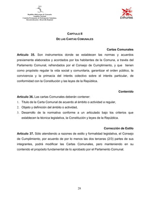 28
CAPÍTULO II
DE LAS CARTAS COMUNALES
Cartas Comunales
Artículo 35. Son instrumentos donde se establecen las normas y acuerdos
previamente elaborados y acordados por los habitantes de la Comuna, a través del
Parlamento Comunal, refrendados por el Consejo de Cumplimiento, y que tienen
como propósito regular la vida social y comunitaria, garantizar el orden público, la
convivencia y la primacía del interés colectivo sobre el interés particular, de
conformidad con la Constitución y las leyes de la República.
Contenido
Artículo 36. Las cartas Comunales deberán contener:
1. Titulo de la Carta Comunal de acuerdo al ámbito o actividad a regular,
2. Objeto y definición del ámbito o actividad,
3. Desarrollo de la normativa conforme a un articulado bajo los criterios que
establecen la técnica legislativa, la Constitución y leyes de la República.
Corrección de Estilo
Artículo 37. Sólo atendiendo a razones de estilo y formalidad legislativa, el Consejo
de Cumplimiento, por acuerdo de por lo menos las dos terceras (2/3) partes de sus
integrantes, podrá modificar las Cartas Comunales, pero manteniendo en su
contenido el propósito fundamental de lo aprobado por el Parlamento Comunal.
 