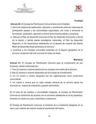 30
Finalidad
Artículo 40. El Consejo de Planificación Comunal tiene como finalidad:
1. Servir de instancia de deliberación, discusión y coordinación entre las instancias de
participación popular y las comunidades organizadas, con miras a armonizar la
formulación, aprobación, ejecución y control de los diversos planes y proyectos.
2. Adecuar el Plan de Desarrollo Comunal al Plan de Desarrollo Económico y Social
de la Nación y demás planes estratégicos nacionales; al Plan de Desarrollo
Regional y a los lineamientos establecidos en el decreto de creación del Distrito
Motor de Desarrollo al que pertenezca la Comuna.
3. Incentivar a los consejos comunales existentes en el espacio geográfico de la
Comuna, al ejercicio del ciclo comunal en todas sus fases.
Miembros
Artículo 41. El Consejo de Planificación Comunal para el cumplimiento de sus
funciones, estará conformado por:
1. Tres (3) voceros o voceras electos por los consejos comunales de la comuna..
2. Dos (2) voceros o voceras designados por el Consejo de Cumplimiento.
3. Un (1) vocero o vocera designado por las organizaciones socio productivas
comunitarias.
4. Un vocero o vocera que en cada consejo comunal de la comuna ejerza las
funciones en materia de ordenación y gestión del territorio.
En el caso de los pueblos y comunidades indígenas, el Consejo de Planificación
Comunal se conformará de acuerdo con la normativa establecida en la ley respectiva,
tomando en cuenta sus usos, costumbres y tradiciones.
El Consejo de Planificación Comunal, al momento de su instalación designará de su
seno y por votación de mayoría simple al coordinador del mismo.
 