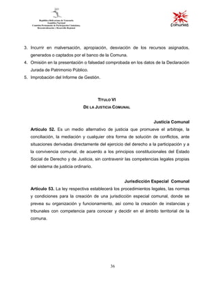 36
3. Incurrir en malversación, apropiación, desviación de los recursos asignados,
generados o captados por el banco de la Comuna.
4. Omisión en la presentación o falsedad comprobada en los datos de la Declaración
Jurada de Patrimonio Público.
5. Improbación del Informe de Gestión.
TÍTULO VI
DE LA JUSTICIA COMUNAL
Justicia Comunal
Artículo 52. Es un medio alternativo de justicia que promueve el arbitraje, la
conciliación, la mediación y cualquier otra forma de solución de conflictos, ante
situaciones derivadas directamente del ejercicio del derecho a la participación y a
la convivencia comunal, de acuerdo a los principios constitucionales del Estado
Social de Derecho y de Justicia, sin contravenir las competencias legales propias
del sistema de justicia ordinario.
Jurisdicción Especial Comunal
Artículo 53. La ley respectiva establecerá los procedimientos legales, las normas
y condiciones para la creación de una jurisdicción especial comunal, donde se
prevea su organización y funcionamiento, así como la creación de instancias y
tribunales con competencia para conocer y decidir en el ámbito territorial de la
comuna.
 