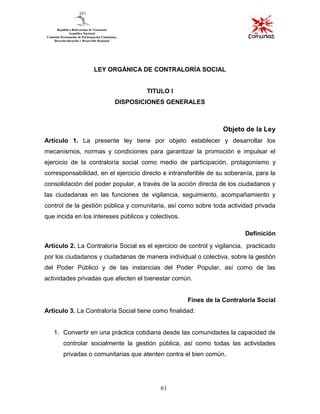 61
LEY ORGÁNICA DE CONTRALORÍA SOCIAL
TITULO I
DISPOSICIONES GENERALES
Objeto de la Ley
Artículo 1. La presente ley tiene por objeto establecer y desarrollar los
mecanismos, normas y condiciones para garantizar la promoción e impulsar el
ejercicio de la contraloría social como medio de participación, protagonismo y
corresponsabilidad, en el ejercicio directo e intransferible de su soberanía, para la
consolidación del poder popular, a través de la acción directa de los ciudadanos y
las ciudadanas en las funciones de vigilancia, seguimiento, acompañamiento y
control de la gestión pública y comunitaria, así como sobre toda actividad privada
que incida en los intereses públicos y colectivos.
Definición
Artículo 2. La Contraloría Social es el ejercicio de control y vigilancia, practicado
por los ciudadanos y ciudadanas de manera individual o colectiva, sobre la gestión
del Poder Público y de las instancias del Poder Popular, así como de las
actividades privadas que afecten el bienestar común.
Fines de la Contraloría Social
Artículo 3. La Contraloría Social tiene como finalidad:
1. Convertir en una práctica cotidiana desde las comunidades la capacidad de
controlar socialmente la gestión pública, así como todas las actividades
privadas o comunitarias que atenten contra el bien común.
 