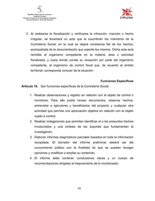 68
3. Al realizarse la fiscalización y verificarse la infracción, inacción o hecho
irregular, se levantará un acta que la suscribirán los miembros de la
Contraloría Social, en la cual se dejará constancia fiel de los hechos,
acompañada de la documentación que soporte los mismos. Dicha acta será
remitida al organismo competente en la materia, área o actividad
fiscalizada, y copia donde conste su recepción por parte del organismo
competente, al organismo de control fiscal que, de acuerdo al ámbito
territorial, corresponda conocer de la situación.
Funciones Específicas
Artículo 16. Son funciones específicas de la Contraloría Social:
1. Realizar observaciones y registro en relación con el objeto de control o
monitoreo. Para ello podrá revisar documentos, observar hechos,
entrevistar a ejecutores y beneficiarios del proyecto y cualquier otra
actividad que permita una apreciación objetiva en relación con el objeto
sujeto a control.
2. Realizar indagaciones que permitan identificar el o los presuntos hechos
involucrados y una síntesis de los soportes que fundamentan la
investigación.
3. Elaborar informes diagnósticos parciales basados en toda la información
recopilada. El borrador del informe preliminar deberá ser del
conocimiento público con la finalidad de que se puedan recoger
opiniones y modificar o ampliar su contenido.
4. El informe debe contener conclusiones claras y un cuerpo de
recomendaciones dirigidas al mejoramiento de lo monitoreado.
 
