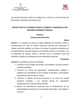 77
que permita aprovechar todas las ventajas de su entorno y minimizar todas las
desventajas en beneficio del interés social.
PROYECTO DE LEY ORGÁNICA PARA EL FOMENTO Y DESARROLLO DEL
SISTEMA ECONÓMICO COMUNAL
Capítulo I
Disposiciones Generales
Objeto
Artículo 1. La presente Ley tiene por objeto establecer los principios, normas y
procedimientos que rigen el sistema económico comunal para desarrollar el
modelo productivo socialista, con base en los planes y proyectos impulsados por
las organizaciones del poder popular en los ámbitos comunal y comunitario, y en
el intercambio de saberes, bienes y servicios para la reinversión social del
excedente, dirigidos a la satisfacción de las necesidades colectivas.
Finalidades
Artículo 2. La presente Ley tiene por finalidad:
1. Incentivar en los Consejos Comunales, comunidades y comunas valores y
principios socialistas.
2. Promover las formas de organización socioproductivas dirigidas a
satisfacer las necesidades de los Consejos Comunales y comunidades,
respetando las características locales.
3. Fomentar el Sistema Económico Comunal en el marco del modelo
productivo socialista y sus diversas formas de organización
socioproductiva en todo el territorio nacional.
4. Aportar las herramientas necesarias para el fortalecimiento de las
potencialidades económicas de los Consejos Comunales, comunidades y
comunas.
 