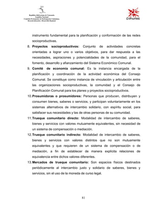 81
instrumento fundamental para la planificación y conformación de las redes
socioproductivas.
8. Proyectos socioproductivos: Conjunto de actividades concretas
orientadas a lograr uno o varios objetivos, para dar respuesta a las
necesidades, aspiraciones y potencialidades de la comunidad, para el
fomento, desarrollo y afianzamiento del Sistema Económico Comunal.
9. Comité de economía comunal: Es la instancia encargada de la
planificación y coordinación de la actividad económica del Consejo
Comunal. Se constituye como instancia de vinculación y articulación entre
las organizaciones socioproductivas, la comunidad y el Consejo de
Planificación Comunal para los planes y proyectos socioproductivos.
10.Prosumidoras o prosumidores: Personas que producen, distribuyen y
consumen bienes, saberes o servicios, y participan voluntariamente en los
sistemas alternativos de intercambio solidario, con espíritu social, para
satisfacer sus necesidades y las de otras personas de su comunidad.
11.Trueque comunitario directo: Modalidad de intercambio de saberes,
bienes y servicios con valores mutuamente equivalentes, sin necesidad de
un sistema de compensación o mediación.
12.Trueque comunitario indirecto: Modalidad de intercambio de saberes,
bienes y servicios con valores distintos que no son mutuamente
equivalentes y que requieren de un sistema de compensación o de
mediación, a fin de establecer de manera explícita relaciones de
equivalencia entre dichos valores diferentes.
13.Mercados de trueque comunitario: Son espacios físicos destinados
periódicamente al intercambio justo y solidario de saberes, bienes y
servicios, sin el uso de la moneda de curso legal.
 