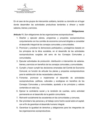 86
En el caso de los grupos de intercambio solidario, tendrán su domicilio en el lugar
donde desarrollen las actividades productivas tendentes a ofrecer y recibir
saberes, bienes y servicios.
Obligaciones
Artículo 11. Son obligaciones de las organizaciones socioproductivas:
1. Diseñar y ejecutar planes, programas y proyectos socioproductivos
conjuntamente con los comités de economía comunal dirigidos a consolidar
el desarrollo integral de los consejos comunales y comunidades.
2. Promover y practicar la democracia participativa y protagónica basada en
los principios de la ética socialista, en el desarrollo de las actividades
socioproductivas surgidas del seno de los Consejos Comunales y
comunidades.
3. Ejecutar actividades de producción, distribución e intercambio de saberes,
bienes y servicios en beneficio de los consejos comunales y comunidades.
4. Cumplir y hacer cumplir las decisiones emanadas del Comité de Economía
Comunal, en función de articular los planes y proyectos socioproductivos
para la satisfacción de las necesidades colectivas.
5. Fomentar, promover e implementar el desarrollo de actividades
socioproductivas, políticas, culturales y ecológicas en beneficio de los
Consejos Comunales y comunidades, ajustado a los principios y valores
contenidos en esta Ley.
6. Ejercer la contraloría social y la rendición de cuentas, como actividad
permanente en el desarrollo de la gestión comunitaria.
7. Reinvertir socialmente los excedentes en las comunidades y comunas.
8. Dar prioridad a las personas y al trabajo como hecho social sobre el capital,
con el fin de garantizar el desarrollo humano integral.
9. Garantizar la igualdad de derechos y obligaciones para los integrantes de
las organizaciones socioproductivas.
 