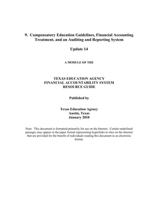 9. Compensatory Education Guidelines, Financial Accounting
Treatment, and an Auditing and Reporting System
Update 14
A MODULE OF THE

TEXAS EDUCATION AGENCY
FINANCIAL ACCOUNTABILITY SYSTEM
RESOURCE GUIDE
Published by
Texas Education Agency
Austin, Texas
January 2010
Note: This document is formatted primarily for use on the Internet. Certain underlined
passages may appear in the paper format representing hyperlinks to sites on the Internet
that are provided for the benefit of individuals reading this document in an electronic
format.

 