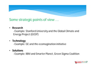 Some strategic points of view …

• Research
   - Example: Stanford University and the Global Climate and
   Energy Project (GCEP)

• Technology
   - Example: GE and the ecomagination initiative

• Solutions
   - Example: IBM and Smarter Planet, Green Sigma Coalition
 