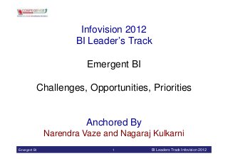Infovision 2012
                     BI Leader’s Track

                        Emergent BI

          Challenges, Opportunities, Priorities


                        Anchored By
              Narendra Vaze and Nagaraj Kulkarni
Emergent BI                   1         BI Leaders Track Infovision 2012
 