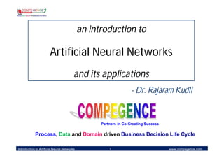 an introduction to

                       Artificial Neural Networks
                                         and its applications
                                                                   - Dr. Rajaram Kudli


                                                   Partners in Co-Creating Success

            Process, Data and Domain driven Business Decision Life Cycle

Introduction to Artificial Neural Networks             1                             www.compegence.com
 