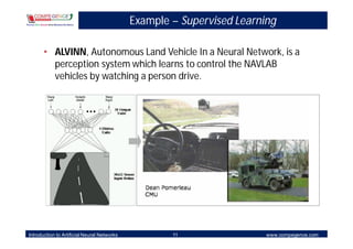Example – Supervised Learning

       • ALVINN, Autonomous Land Vehicle In a Neural Network, is a
         perception system which learns to control the NAVLAB
         vehicles by watching a person drive.




Introduction to Artificial Neural Networks           11                 www.compegence.com
 