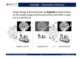 Example – Associative Memory

       • Image Storage & Reconstruction by Hopfield network trained
         on the sample images and then presented with either a noisy
         cue or a partial cue.




                   Original, Stored               Degraded Cue      Reconstructed



Introduction to Artificial Neural Networks           13                www.compegence.com
 