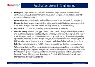 Application Areas in Engineering

     •     Aerospace: High performance aircraft autopilots, flight path simulations, aircraft
           control systems, autopilot enhancements, aircraft component simulations, aircraft
           component fault detectors
     •     Automotive: Automobile automatic guidance systems, warranty activity analyzers
     •     Electronics: Code sequence prediction, integrated circuit chip layout, process control,
           chip failure analysis, machine vision, voice synthesis, nonlinear modeling
     •     Mechanical: Condition monitoring, Systems modeling and control
     •     Manufacturing: Manufacturing process control, product design and analysis, process
           and machine diagnosis, visual quality inspection systems, beer testing, welding quality
           analysis, paper quality prediction, computer chip quality analysis, analysis of grinding
           operations, chemical product design analysis, machine maintenance analysis, project
           bidding, planning and management, dynamic modeling of chemical process systems
     •     Robotics: Trajectory control, forklift robot, manipulator controllers, vision systems
     •     Telecommunications: Data compression, signal processing, pattern recognition: Face,
           Objects, Fingerprints, Speech recognition; automated information services, real-time
           translation of spoken language, customer payment processing systems, Equalisers,
           Network Design, Management, Routing and Control, ATM Network Control, Fault
           Management, Network Monitoring


Introduction to Artificial Neural Networks            15                          www.compegence.com
 