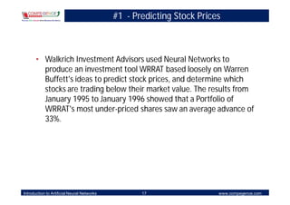 #1 - Predicting Stock Prices



       • Walkrich Investment Advisors used Neural Networks to
         produce an investment tool WRRAT based loosely on Warren
         Buffett's ideas to predict stock prices, and determine which
         stocks are trading below their market value. The results from
         January 1995 to January 1996 showed that a Portfolio of
         WRRAT's most under-priced shares saw an average advance of
         33%.




Introduction to Artificial Neural Networks          17                  www.compegence.com
 