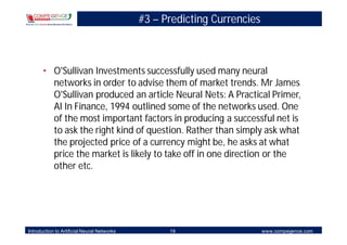#3 – Predicting Currencies



       • O'Sullivan Investments successfully used many neural
         networks in order to advise them of market trends. Mr James
         O'Sullivan produced an article Neural Nets: A Practical Primer,
         AI In Finance, 1994 outlined some of the networks used. One
         of the most important factors in producing a successful net is
         to ask the right kind of question. Rather than simply ask what
         the projected price of a currency might be, he asks at what
         price the market is likely to take off in one direction or the
         other etc.




Introduction to Artificial Neural Networks         19                     www.compegence.com
 