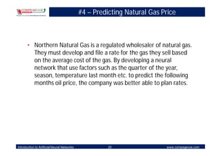 #4 – Predicting Natural Gas Price



       • Northern Natural Gas is a regulated wholesaler of natural gas.
         They must develop and file a rate for the gas they sell based
         on the average cost of the gas. By developing a neural
         network that use factors such as the quarter of the year,
         season, temperature last month etc. to predict the following
         months oil price, the company was better able to plan rates.




Introduction to Artificial Neural Networks             20                 www.compegence.com
 