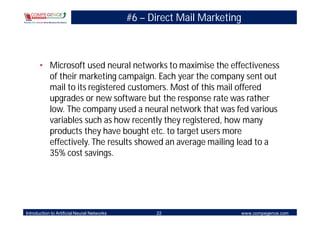 #6 – Direct Mail Marketing



       • Microsoft used neural networks to maximise the effectiveness
         of their marketing campaign. Each year the company sent out
         mail to its registered customers. Most of this mail offered
         upgrades or new software but the response rate was rather
         low. The company used a neural network that was fed various
         variables such as how recently they registered, how many
         products they have bought etc. to target users more
         effectively. The results showed an average mailing lead to a
         35% cost savings.




Introduction to Artificial Neural Networks         22                     www.compegence.com
 