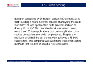 #7 – Credit Scoring



       • Research conducted by Dr Herbert Jensen PhD demonstrated
         that "building a neural network capable of analysing the credit
         worthiness of loan applicants is quite practical and can be
         done quite easily". The neural network was trained on no
         more than 100 loan applications to process application data
         such as occupation, years with employer etc. Despite the
         relatively small training set the network achieved a 75-80%
         success rate. This compared well with more traditional scoring
         methods that resulted in about a 75% success rate.




Introduction to Artificial Neural Networks      23                 www.compegence.com
 