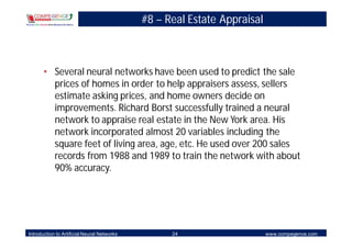 #8 – Real Estate Appraisal



       • Several neural networks have been used to predict the sale
         prices of homes in order to help appraisers assess, sellers
         estimate asking prices, and home owners decide on
         improvements. Richard Borst successfully trained a neural
         network to appraise real estate in the New York area. His
         network incorporated almost 20 variables including the
         square feet of living area, age, etc. He used over 200 sales
         records from 1988 and 1989 to train the network with about
         90% accuracy.




Introduction to Artificial Neural Networks         24                     www.compegence.com
 