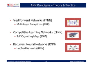 ANN Paradigms – Theory & Practice



    • Feed Forward Networks (FFNN)
           – Multi-Layer Perceptrons (MLP)


    • Competitive Learning Networks (CLNN)
           – Self-Organizing Maps (SOM)


    • Recurrent Neural Networks (RNN)
       – Hopfield Networks (HNN)



Introduction to Artificial Neural Networks         26                 www.compegence.com
 