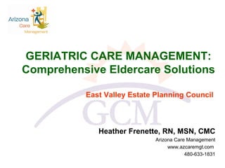 GERIATRIC CARE MANAGEMENT:  Comprehensive Eldercare Solutions  East Valley Estate Planning Council Heather Frenette, RN, MSN, CMC Arizona Care Management www.azcaremgt.com  480-633-1831 
