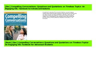 Compelling Conversations This innovative English as a second language textbook helps advanced English language learners develop conversation skills and improve fluency by sharing experiences, reflecting on their lives, and discussing proverbs and quotations. The ESL book includes 45 thematic chapters, over 1400 questions, 500 vocabulary words, 250 proverbs and American idioms, and 500 quotations. Designed for both adult e... Full description
[Doc] Compelling Conversations: Questions and Quotations on Timeless Topics- An
Engaging ESL Textbook for Advanced Students
Compelling Conversations This innovative English as a second language
textbook helps advanced English language learners develop conversation skills
and improve fluency by sharing experiences, reflecting on their lives, and
discussing proverbs and quotations. The ESL book includes 45 thematic
chapters, over 1400 questions, 500 vocabulary words, 250 proverbs and
American idioms, and 500 quotations. Designed for both adult e... Full
description
[Book] [Doc] Compelling Conversations: Questions and Quotations on Timeless Topics-
An Engaging ESL Textbook for Advanced Students
 