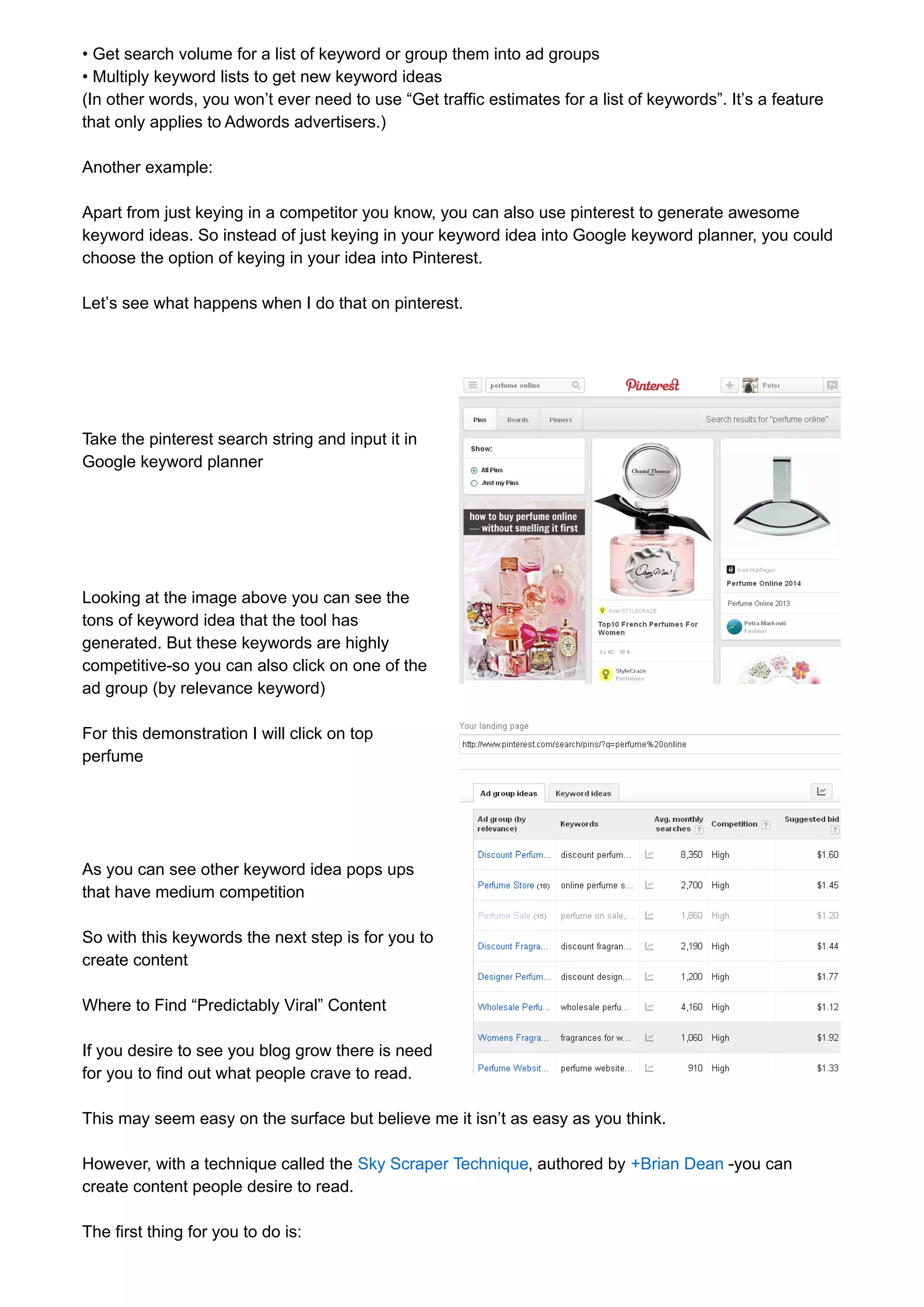 • Get search volume for a list of keyword or group them into ad groups 
• Multiply keyword lists to get new keyword ideas 
(In other words, you won’t ever need to use “Get traffic estimates for a list of keywords”. It’s a feature 
that only applies to Adwords advertisers.) 
Another example: 
Apart from just keying in a competitor you know, you can also use pinterest to generate awesome 
keyword ideas. So instead of just keying in your keyword idea into Google keyword planner, you could 
choose the option of keying in your idea into Pinterest. 
Let’s see what happens when I do that on pinterest. 
Take the pinterest search string and input it in 
Google keyword planner 
Looking at the image above you can see the 
tons of keyword idea that the tool has 
generated. But these keywords are highly 
competitive-so you can also click on one of the 
ad group (by relevance keyword) 
For this demonstration I will click on top 
perfume 
As you can see other keyword idea pops ups 
that have medium competition 
So with this keywords the next step is for you to 
create content 
Where to Find “Predictably Viral” Content 
If you desire to see you blog grow there is need 
for you to find out what people crave to read. 
This may seem easy on the surface but believe me it isn’t as easy as you think. 
However, with a technique called the Sky Scraper Technique, authored by +Brian Dean -you can 
create content people desire to read. 
The first thing for you to do is: 
 
