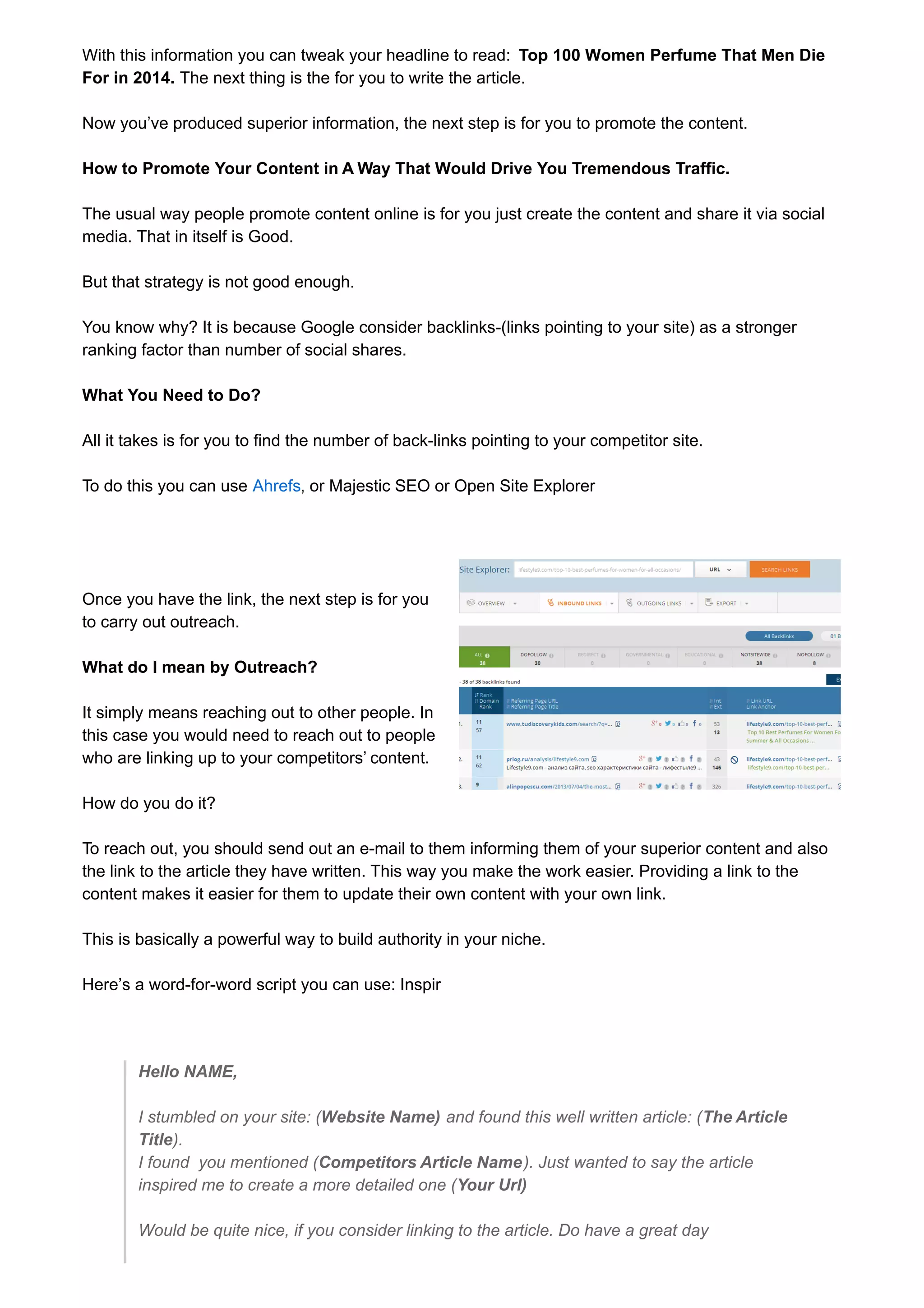 With this information you can tweak your headline to read: Top 100 Women Perfume That Men Die 
For in 2014. The next thing is the for you to write the article. 
Now you’ve produced superior information, the next step is for you to promote the content. 
How to Promote Your Content in A Way That Would Drive You Tremendous Traffic. 
The usual way people promote content online is for you just create the content and share it via social 
media. That in itself is Good. 
But that strategy is not good enough. 
You know why? It is because Google consider backlinks-(links pointing to your site) as a stronger 
ranking factor than number of social shares. 
What You Need to Do? 
All it takes is for you to find the number of back-links pointing to your competitor site. 
To do this you can use Ahrefs, or Majestic SEO or Open Site Explorer 
Once you have the link, the next step is for you 
to carry out outreach. 
What do I mean by Outreach? 
It simply means reaching out to other people. In 
this case you would need to reach out to people 
who are linking up to your competitors’ content. 
How do you do it? 
To reach out, you should send out an e-mail to them informing them of your superior content and also 
the link to the article they have written. This way you make the work easier. Providing a link to the 
content makes it easier for them to update their own content with your own link. 
This is basically a powerful way to build authority in your niche. 
Here’s a word-for-word script you can use: Inspir 
Hello NAME, 
I stumbled on your site: (Website Name) and found this well written article: (The Article 
Title). 
I found you mentioned (Competitors Article Name). Just wanted to say the article 
inspired me to create a more detailed one (Your Url) 
Would be quite nice, if you consider linking to the article. Do have a great day 
 