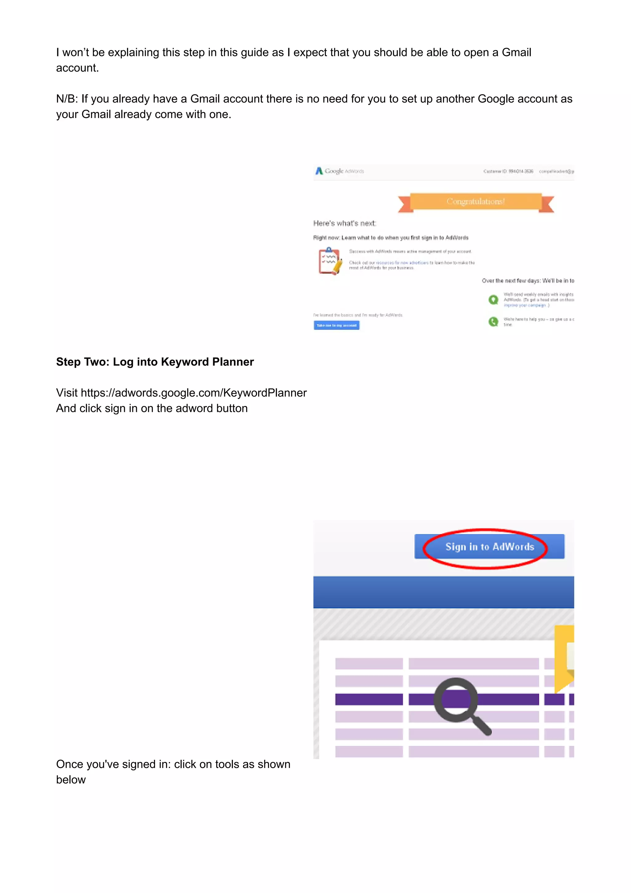 I won’t be explaining this step in this guide as I expect that you should be able to open a Gmail 
account. 
N/B: If you already have a Gmail account there is no need for you to set up another Google account as 
your Gmail already come with one. 
Step Two: Log into Keyword Planner 
Visit https://adwords.google.com/KeywordPlanner 
And click sign in on the adword button 
Once you've signed in: click on tools as shown 
below 
 