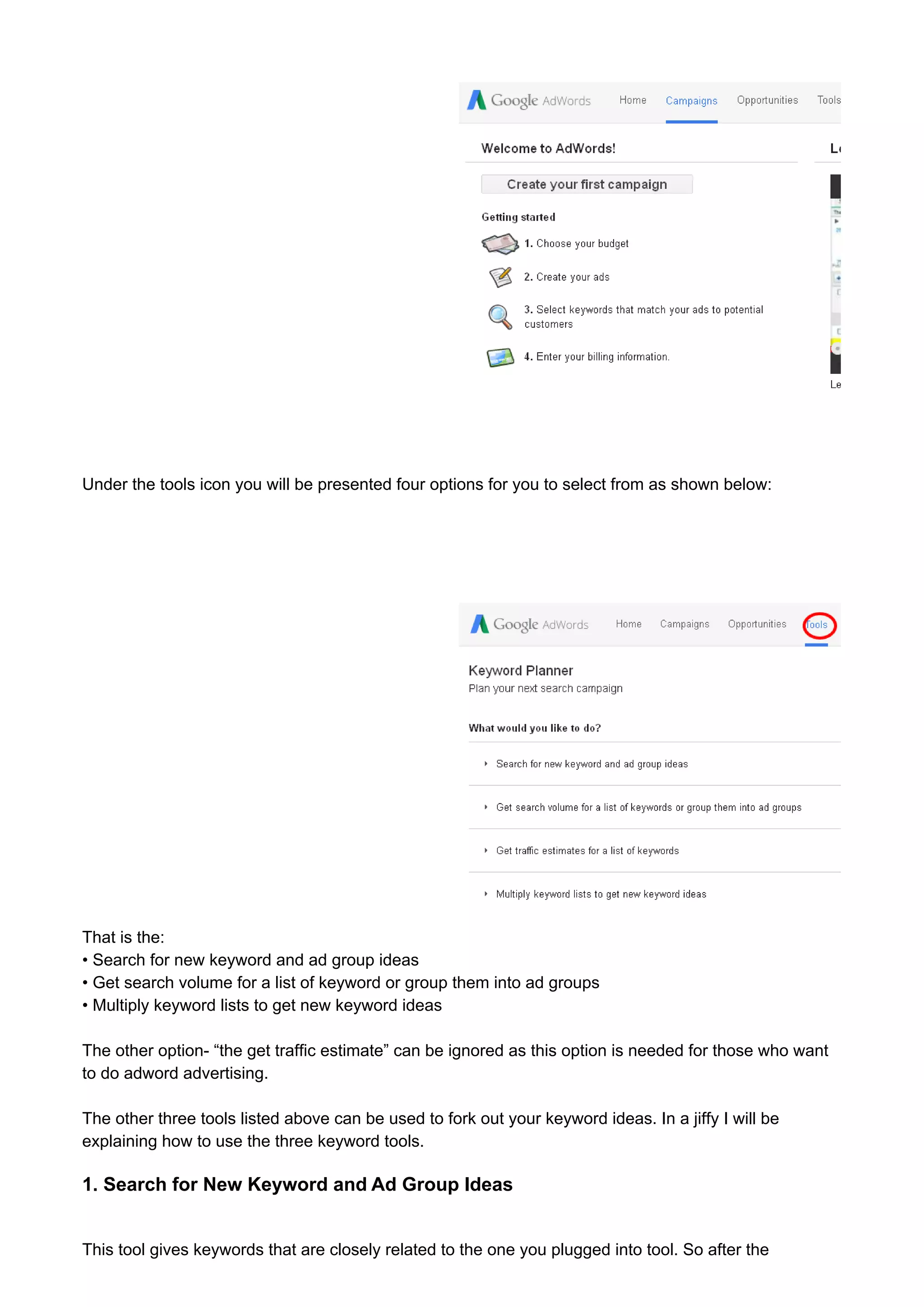 Under the tools icon you will be presented four options for you to select from as shown below: 
That is the: 
• Search for new keyword and ad group ideas 
• Get search volume for a list of keyword or group them into ad groups 
• Multiply keyword lists to get new keyword ideas 
The other option- “the get traffic estimate” can be ignored as this option is needed for those who want 
to do adword advertising. 
The other three tools listed above can be used to fork out your keyword ideas. In a jiffy I will be 
explaining how to use the three keyword tools. 
1. Search for New Keyword and Ad Group Ideas 
This tool gives keywords that are closely related to the one you plugged into tool. So after the 
 
