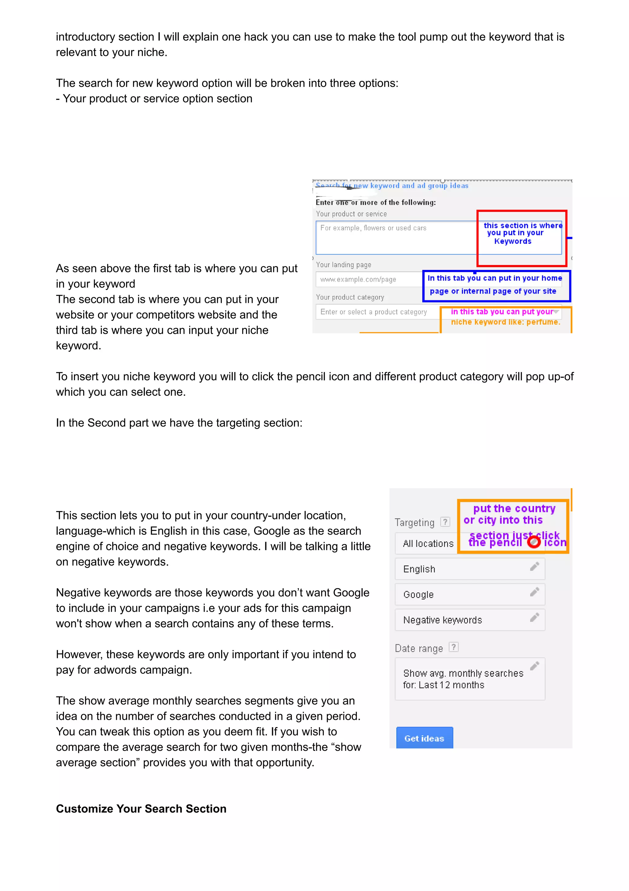 introductory section I will explain one hack you can use to make the tool pump out the keyword that is 
relevant to your niche. 
The search for new keyword option will be broken into three options: 
- Your product or service option section 
As seen above the first tab is where you can put 
in your keyword 
The second tab is where you can put in your 
website or your competitors website and the 
third tab is where you can input your niche 
keyword. 
To insert you niche keyword you will to click the pencil icon and different product category will pop up-of 
which you can select one. 
In the Second part we have the targeting section: 
This section lets you to put in your country-under location, 
language-which is English in this case, Google as the search 
engine of choice and negative keywords. I will be talking a little 
on negative keywords. 
Negative keywords are those keywords you don’t want Google 
to include in your campaigns i.e your ads for this campaign 
won't show when a search contains any of these terms. 
However, these keywords are only important if you intend to 
pay for adwords campaign. 
The show average monthly searches segments give you an 
idea on the number of searches conducted in a given period. 
You can tweak this option as you deem fit. If you wish to 
compare the average search for two given months-the “show 
average section” provides you with that opportunity. 
Customize Your Search Section 
 