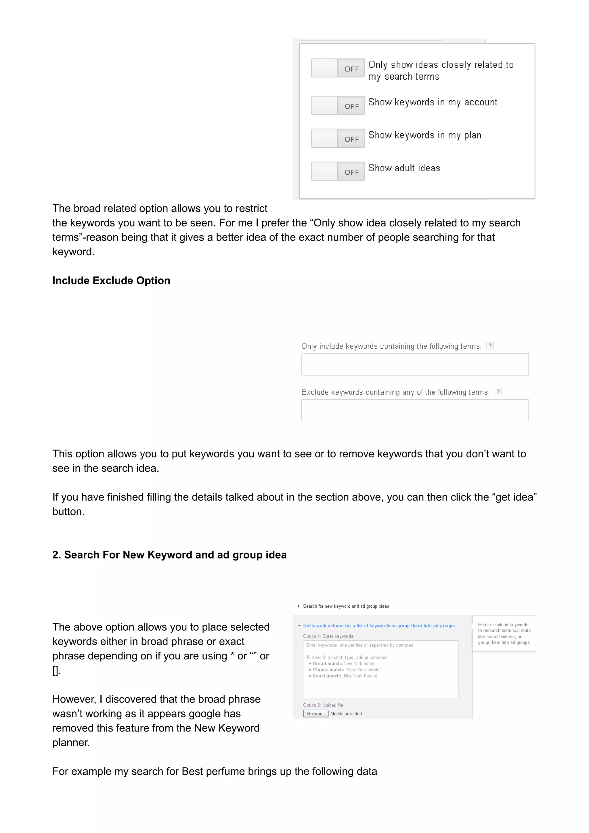 The broad related option allows you to restrict 
the keywords you want to be seen. For me I prefer the “Only show idea closely related to my search 
terms”-reason being that it gives a better idea of the exact number of people searching for that 
keyword. 
Include Exclude Option 
This option allows you to put keywords you want to see or to remove keywords that you don’t want to 
see in the search idea. 
If you have finished filling the details talked about in the section above, you can then click the “get idea” 
button. 
2. Search For New Keyword and ad group idea 
The above option allows you to place selected 
keywords either in broad phrase or exact 
phrase depending on if you are using * or “” or 
[]. 
However, I discovered that the broad phrase 
wasn’t working as it appears google has 
removed this feature from the New Keyword 
planner. 
For example my search for Best perfume brings up the following data 
 