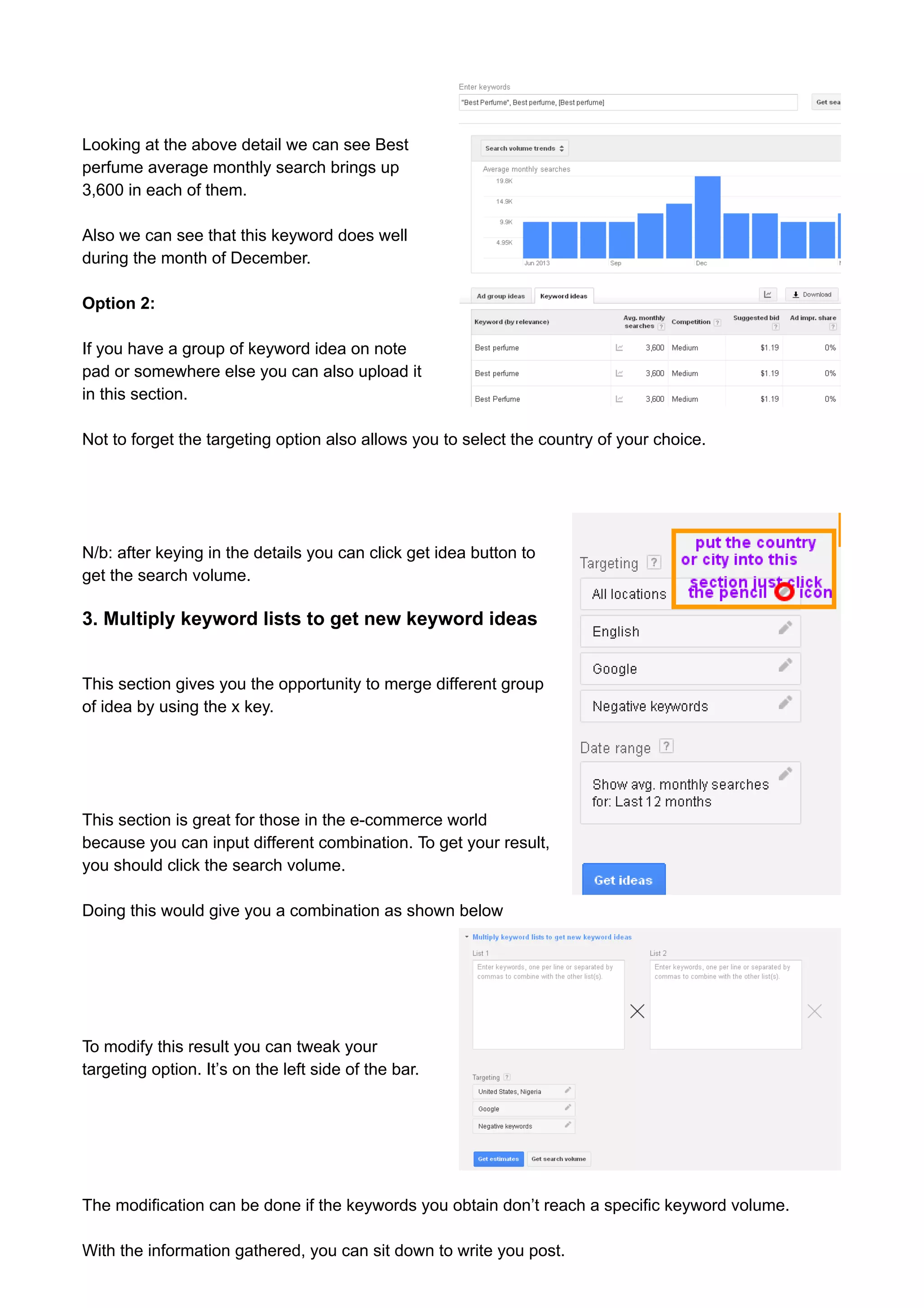Looking at the above detail we can see Best 
perfume average monthly search brings up 
3,600 in each of them. 
Also we can see that this keyword does well 
during the month of December. 
Option 2: 
If you have a group of keyword idea on note 
pad or somewhere else you can also upload it 
in this section. 
Not to forget the targeting option also allows you to select the country of your choice. 
N/b: after keying in the details you can click get idea button to 
get the search volume. 
3. Multiply keyword lists to get new keyword ideas 
This section gives you the opportunity to merge different group 
of idea by using the x key. 
This section is great for those in the e-commerce world 
because you can input different combination. To get your result, 
you should click the search volume. 
Doing this would give you a combination as shown below 
To modify this result you can tweak your 
targeting option. It’s on the left side of the bar. 
The modification can be done if the keywords you obtain don’t reach a specific keyword volume. 
With the information gathered, you can sit down to write you post. 
 