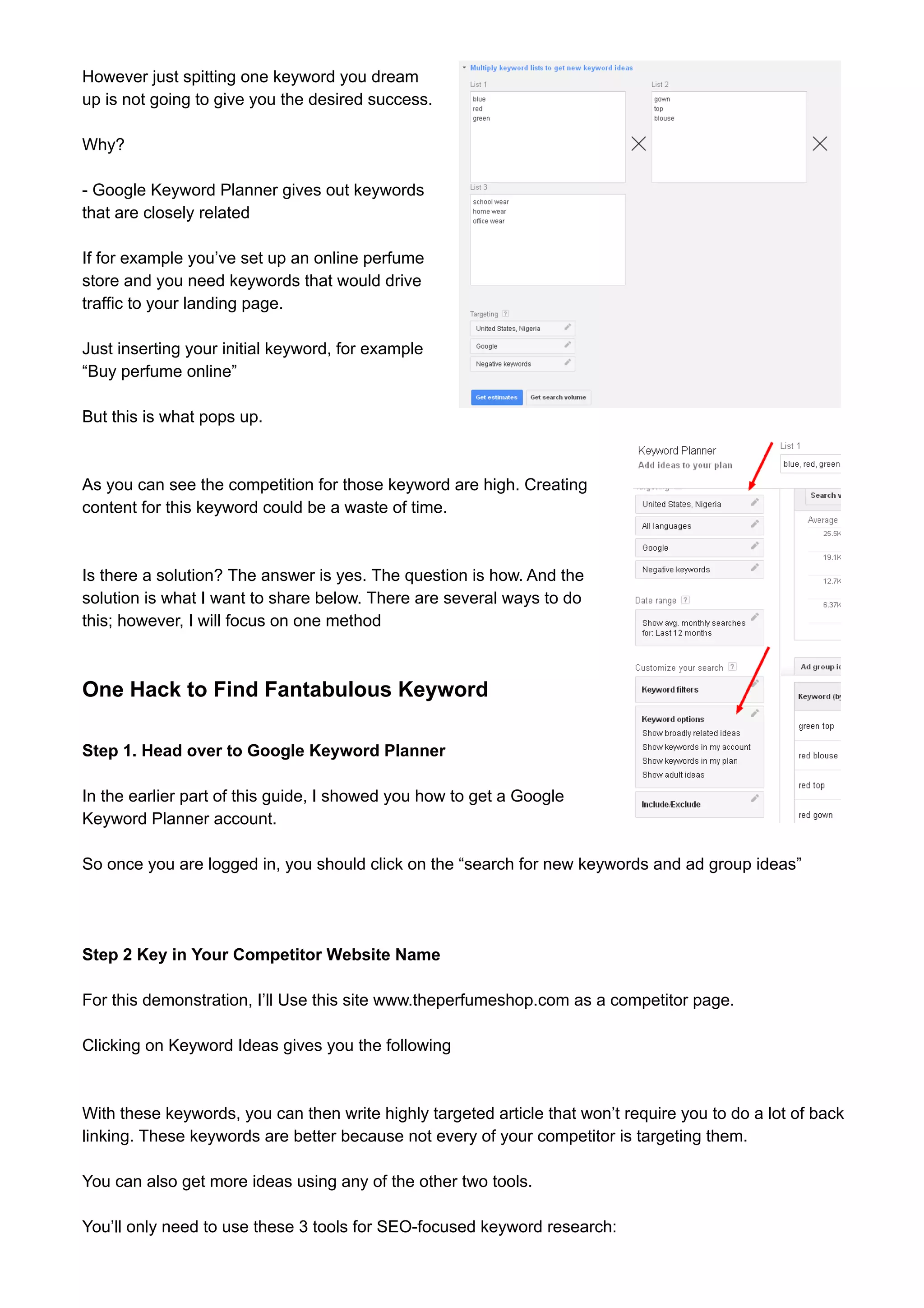 However just spitting one keyword you dream 
up is not going to give you the desired success. 
Why? 
- Google Keyword Planner gives out keywords 
that are closely related 
If for example you’ve set up an online perfume 
store and you need keywords that would drive 
traffic to your landing page. 
Just inserting your initial keyword, for example 
“Buy perfume online” 
But this is what pops up. 
As you can see the competition for those keyword are high. Creating 
content for this keyword could be a waste of time. 
Is there a solution? The answer is yes. The question is how. And the 
solution is what I want to share below. There are several ways to do 
this; however, I will focus on one method 
One Hack to Find Fantabulous Keyword 
Step 1. Head over to Google Keyword Planner 
In the earlier part of this guide, I showed you how to get a Google 
Keyword Planner account. 
So once you are logged in, you should click on the “search for new keywords and ad group ideas” 
Step 2 Key in Your Competitor Website Name 
For this demonstration, I’ll Use this site www.theperfumeshop.com as a competitor page. 
Clicking on Keyword Ideas gives you the following 
With these keywords, you can then write highly targeted article that won’t require you to do a lot of back 
linking. These keywords are better because not every of your competitor is targeting them. 
You can also get more ideas using any of the other two tools. 
You’ll only need to use these 3 tools for SEO-focused keyword research: 
 