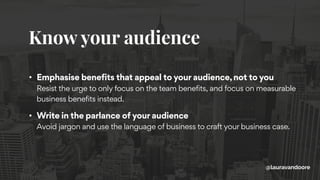 Know your audience
@lauravandoore
• Emphasise benefits that appeal to your audience, not to you 
Resist the urge to only focus on the team benefits, and focus on measurable
business benefits instead.
• Write in the parlance of your audience 
Avoid jargon and use the language of business to craft your business case.
 