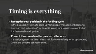 Timing is everything
@lauravandoore
• Recognise your position in the funding cycle 
Is the business investing to scale up? Or is upper management doubling
down on cost reductions? Try to avoid asking for a large investment when
the business is scaling down.
• Present the cure when the pain hurts the worst 
If a design system has been a hard sell, focus on waiting for an opportunity
where the benefits can really shine.
 