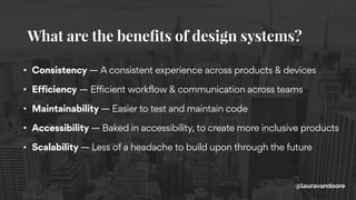 • Consistency — A consistent experience across products & devices
• Efficiency — Efficient workflow & communication across teams
• Maintainability — Easier to test and maintain code
• Accessibility — Baked in accessibility, to create more inclusive products
• Scalability — Less of a headache to build upon through the future
What are the beneﬁts of design systems?
@lauravandoore
 