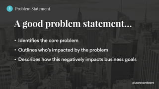 A good problem statement…
@lauravandoore
• Identifies the core problem
• Outlines who’s impacted by the problem
• Describes how this negatively impacts business goals
1 Problem Statement
 