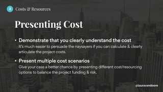 Presenting Cost
@lauravandoore
• Demonstrate that you clearly understand the cost 
It’s much easier to persuade the naysayers if you can calculate & clearly
articulate the project costs.
• Present multiple cost scenarios 
Give your case a better chance by presenting different cost/resourcing
options to balance the project funding & risk.
3 Costs & Resources
 