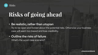 Risks of going ahead
@lauravandoore
• Be realistic, rather than utopian 
Try to be open and honest about the potential risks. Otherwise your business
case will seem too biased and lose credibility.
• Outline the risks of failure 
What’s the worst case scenario?
4 Risks
 