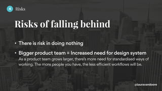 Risks of falling behind
@lauravandoore
• There is risk in doing nothing
• Bigger product team = Increased need for design system 
As a product team grows larger, there’s more need for standardised ways of
working. The more people you have, the less efficient workflows will be.
4 Risks
 