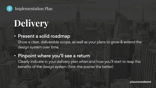 Delivery
@lauravandoore
• Present a solid roadmap 
Show a clear, deliverable scope, as well as your plans to grow & extend the
design system over time.
• Pinpoint where you’ll see a return 
Clearly indicate in your delivery plan when and how you’ll start to reap the
benefits of the design system (hint: the sooner the better)
5 Implementation Plan
 