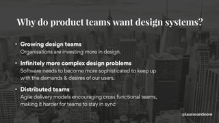 • Growing design teams 
Organisations are investing more in design.
• Infinitely more complex design problems 
Software needs to become more sophisticated to keep up
with the demands & desires of our users.
• Distributed teams 
Agile delivery models encouraging cross functional teams,
making it harder for teams to stay in sync
Why do product teams want design systems?
@lauravandoore
 