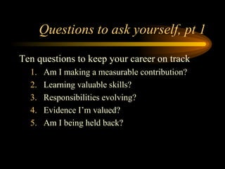 Questions to ask yourself, pt 1 Ten questions to keep your career on track Am I making a measurable contribution? Learning valuable skills? Responsibilities evolving? Evidence I’m valued? Am I being held back? 