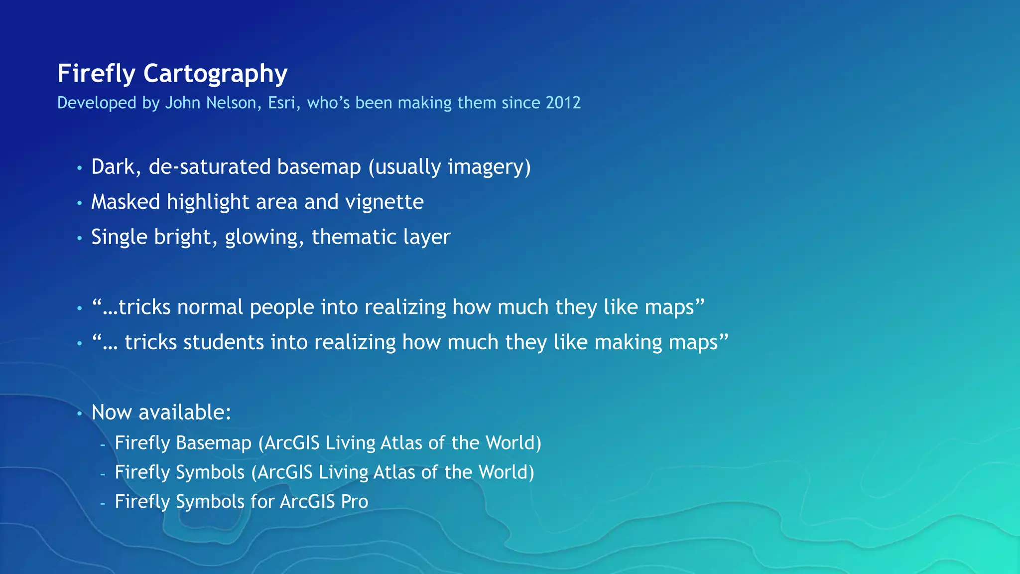 Firefly Cartography
Developed by John Nelson, Esri, who’s been making them since 2012
• Dark, de-saturated basemap (usually imagery)
• Masked highlight area and vignette
• Single bright, glowing, thematic layer
• “…tricks normal people into realizing how much they like maps”
• “… tricks students into realizing how much they like making maps”
• Now available:
- Firefly Basemap (ArcGIS Living Atlas of the World)
- Firefly Symbols (ArcGIS Living Atlas of the World)
- Firefly Symbols for ArcGIS Pro
 